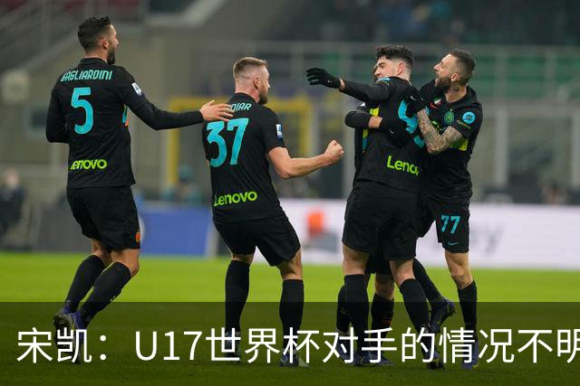 宋凯：U17世界杯对手的情况不明，但我们充满信心
